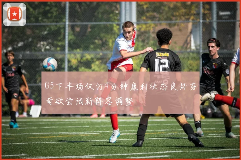 G5下半场仅打4分钟康利状态良好芬奇欲尝试新阵容调整