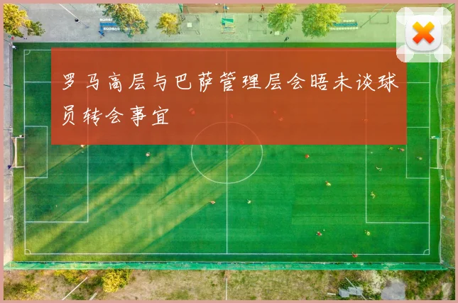 罗马高层与巴萨管理层会晤未谈球员转会事宜