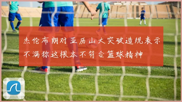杰伦布朗对亚历山大突破造规表示不满称这根本不符合篮球精神