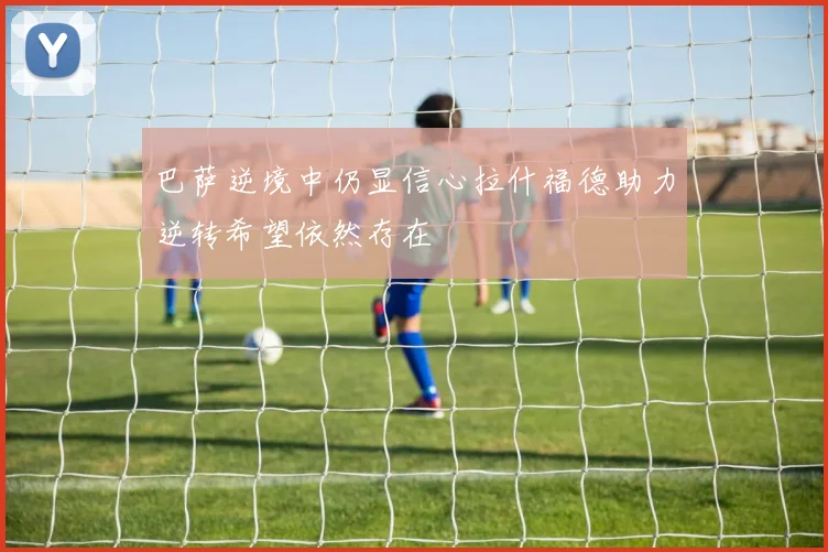 巴萨逆境中仍显信心拉什福德助力逆转希望依然存在